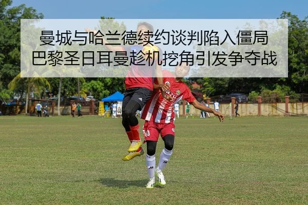 曼城与哈兰德续约谈判陷入僵局 巴黎圣日耳曼趁机挖角引发争夺战